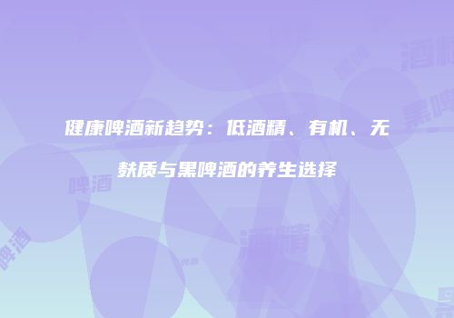 健康啤酒新趋势：低酒精、有机、无麸质与黑啤酒的养生选择
