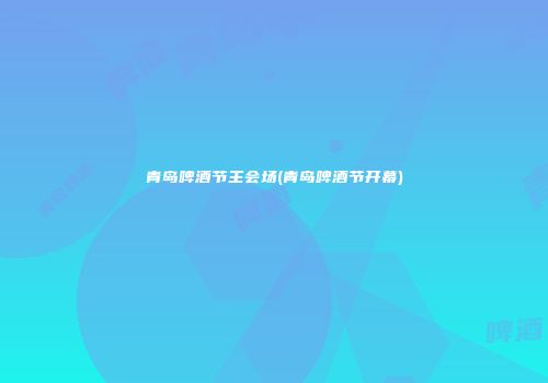 青岛啤酒节主会场(青岛啤酒节开幕)