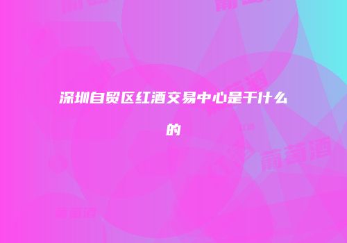 深圳自贸区红酒交易中心是干什么的