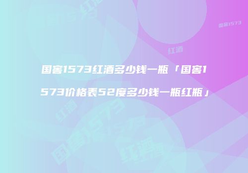 国窖1573红酒多少钱一瓶「国窖1573价格表52度多少钱一瓶红瓶」