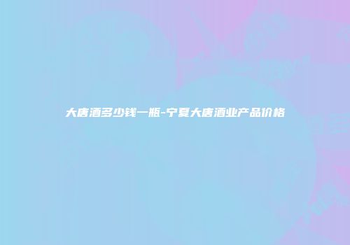 大唐酒多少钱一瓶-宁夏大唐酒业产品价格