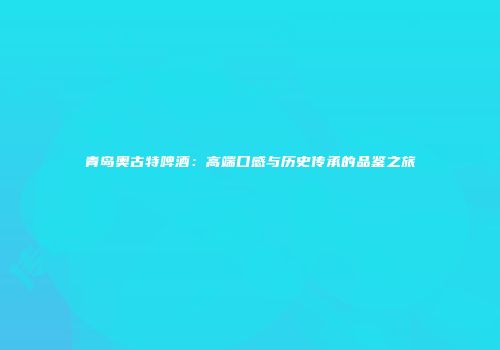 青岛奥古特啤酒：高端口感与历史传承的品鉴之旅