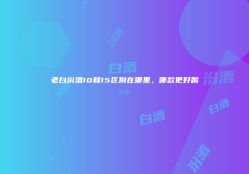老白汾酒10和15区别在哪里，哪款更好喝