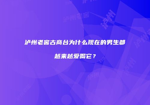 泸州老窖古商台为什么现在的男生都越来越爱喝它？
