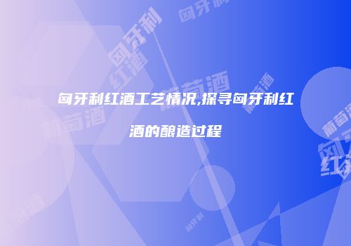 匈牙利红酒工艺情况,探寻匈牙利红酒的酿造过程