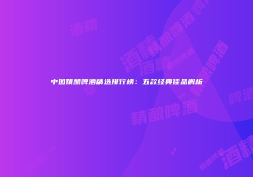 中国精酿啤酒精选排行榜：五款经典佳品解析