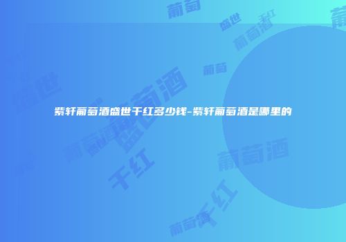 紫轩葡萄酒盛世干红多少钱-紫轩葡萄酒是哪里的