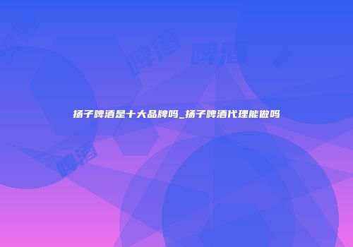 扬子啤酒是十大品牌吗_扬子啤酒代理能做吗