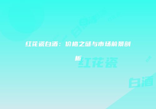 红花瓷白酒：价格之谜与市场前景剖析