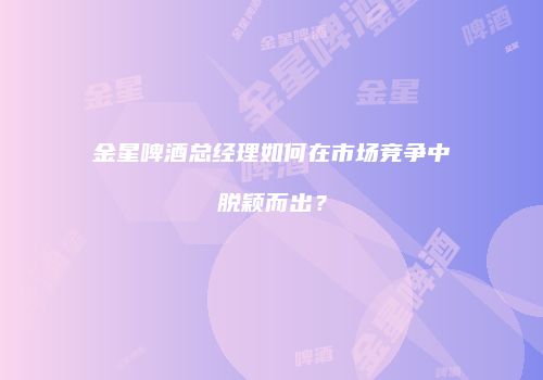 金星啤酒总经理如何在市场竞争中脱颖而出？