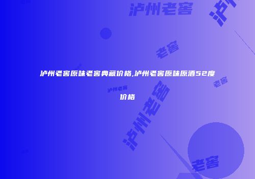 泸州老窖原味老窖典藏价格,泸州老窖原味原酒52度价格