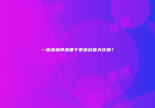 一瓶清酒啤酒哪个更适合夏天饮用？