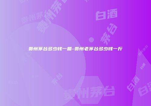 贵州茅台多少钱一箱-贵州老茅台多少钱一斤