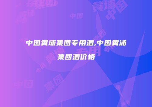 中国黄埔集团专用酒,中国黄浦集团酒价格