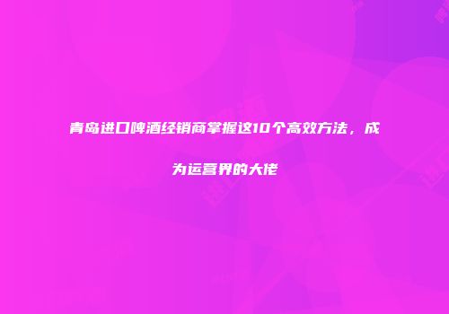 青岛进口啤酒经销商掌握这10个高效方法，成为运营界的大佬