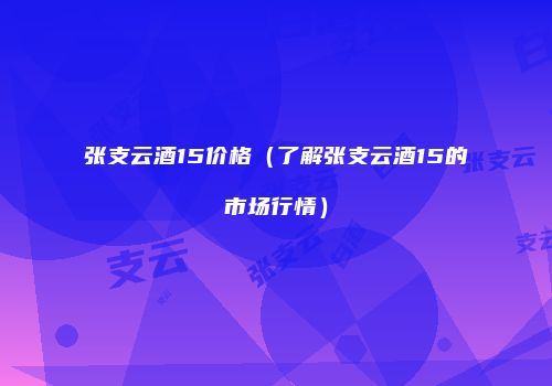 张支云酒15价格（了解张支云酒15的市场行情）