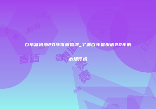 百年富贵酒20年价格查询_了解百年富贵酒20年的市场行情