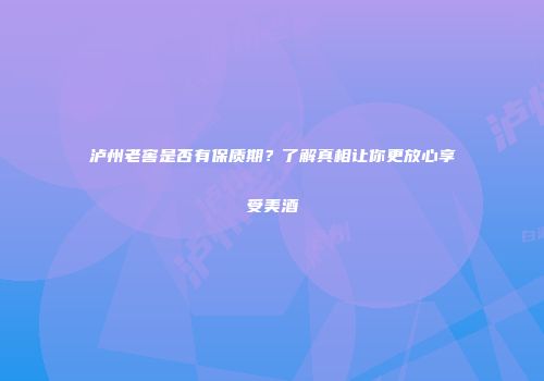 泸州老窖是否有保质期？了解真相让你更放心享受美酒