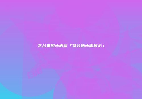 茅台集团大酒瓶「茅台酒大瓶展示」