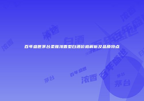 百年盛世茅台柔雅浓香型白酒价格解析及品质特点