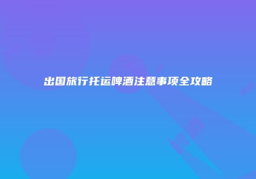 出国旅行托运啤酒注意事项全攻略