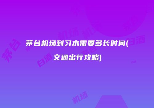 茅台机场到习水需要多长时间(交通出行攻略)