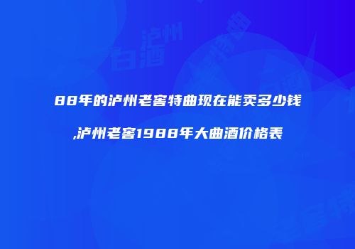 88年的泸州老窖特曲现在能卖多少钱,泸州老窖1988年大曲酒价格表