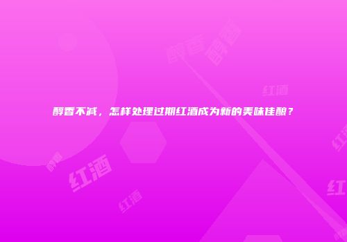 醇香不减，怎样处理过期红酒成为新的美味佳酿？