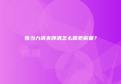雪当力清爽啤酒怎么喝更解暑？