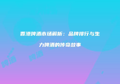 香港啤酒市场解析：品牌排行与生力啤酒的传奇故事