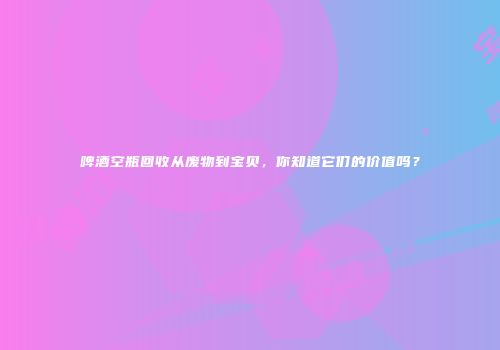 啤酒空瓶回收从废物到宝贝，你知道它们的价值吗？