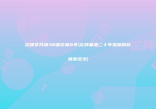 沱牌岁月酒38度价格6年(沱牌曲酒二十年陈酿的价格是多少)