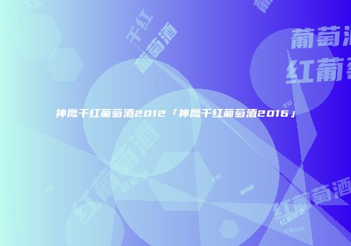 神鹰干红葡萄酒2012「神鹰干红葡萄酒2016」