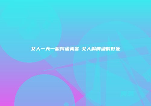 女人一天一瓶啤酒美容-女人喝啤酒的好处