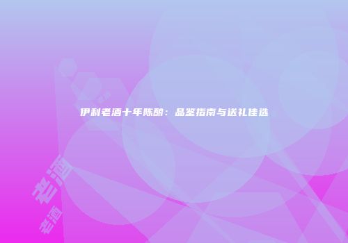伊利老酒十年陈酿：品鉴指南与送礼佳选