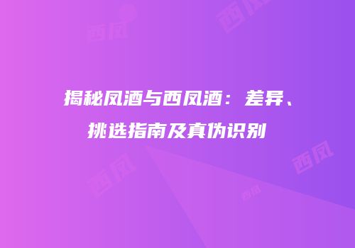 揭秘凤酒与西凤酒：差异、挑选指南及真伪识别