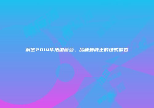 解密2014年法国葡萄，品味最纯正的法式醇香