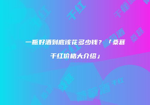 一瓶好酒到底该花多少钱？「桑葚干红价格大介绍」