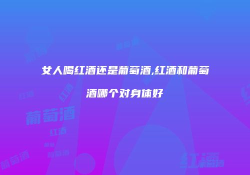 女人喝红酒还是葡萄酒,红酒和葡萄酒哪个对身体好