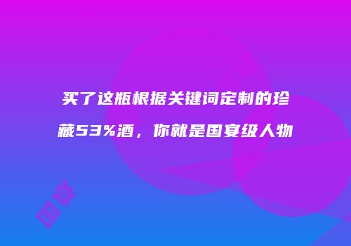 买了这瓶根据关键词定制的珍藏53%酒，你就是国宴级人物