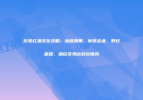 东莞红酒文化攻略：地铁携带、钟表企业、野炊露营、酒店及海边游玩推荐