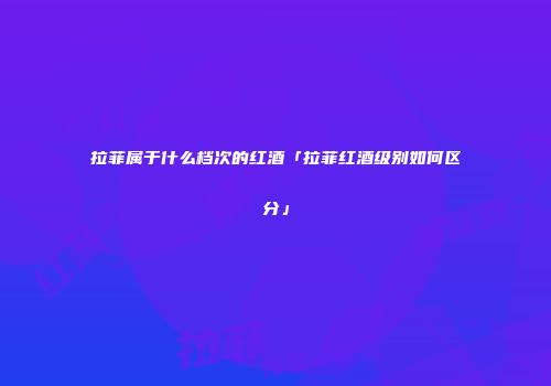 拉菲属于什么档次的红酒「拉菲红酒级别如何区分」