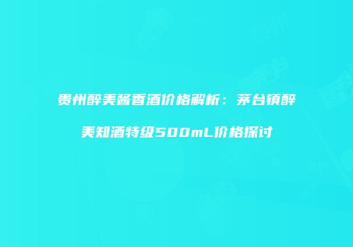 贵州醉美酱香酒价格解析：茅台镇醉美知酒特级500mL价格探讨