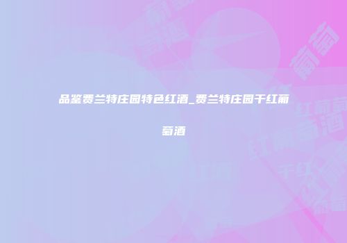 品鉴费兰特庄园特色红酒_费兰特庄园干红葡萄酒