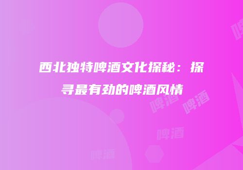 西北独特啤酒文化探秘：探寻最有劲的啤酒风情