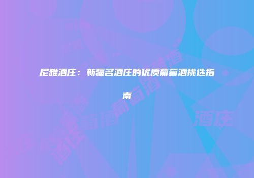 尼雅酒庄：新疆名酒庄的优质葡萄酒挑选指南