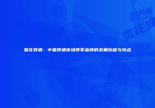 雪花啤酒：中国啤酒市场领军品牌的发展历程与特点