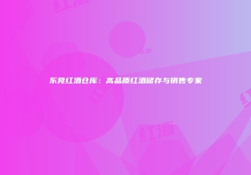 东莞红酒仓库：高品质红酒储存与销售专家