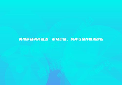 贵州茅台镇商道酒：市场价值、购买与保存要点解析