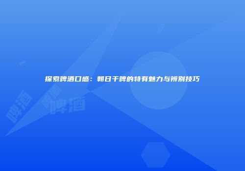 探索啤酒口感：朝日干啤的特有魅力与辨别技巧